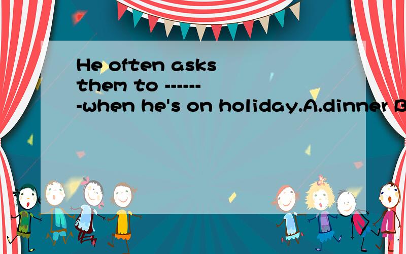 He often asks them to -------when he's on holiday.A.dinner B