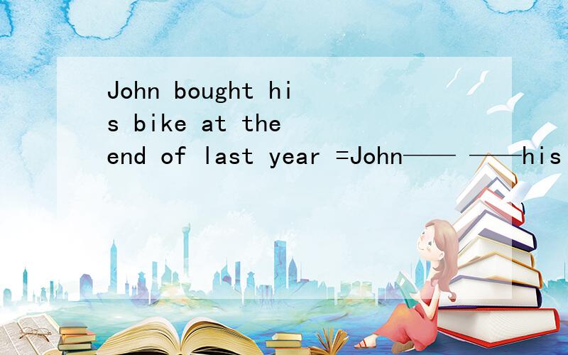 John bought his bike at the end of last year =John—— ——his b