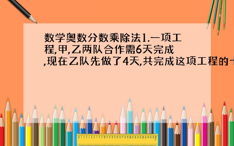 数学奥数分数乘除法1.一项工程,甲,乙两队合作需6天完成,现在乙队先做了4天,共完成这项工程的十五分之十三.如果把其余工