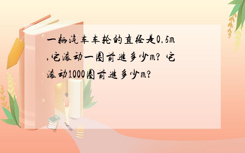 一辆汽车车轮的直径是0.5m,它滚动一圈前进多少m? 它滚动1000圈前进多少m?