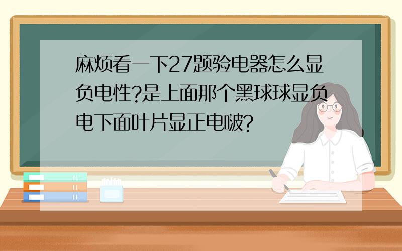 麻烦看一下27题验电器怎么显负电性?是上面那个黑球球显负电下面叶片显正电啵?