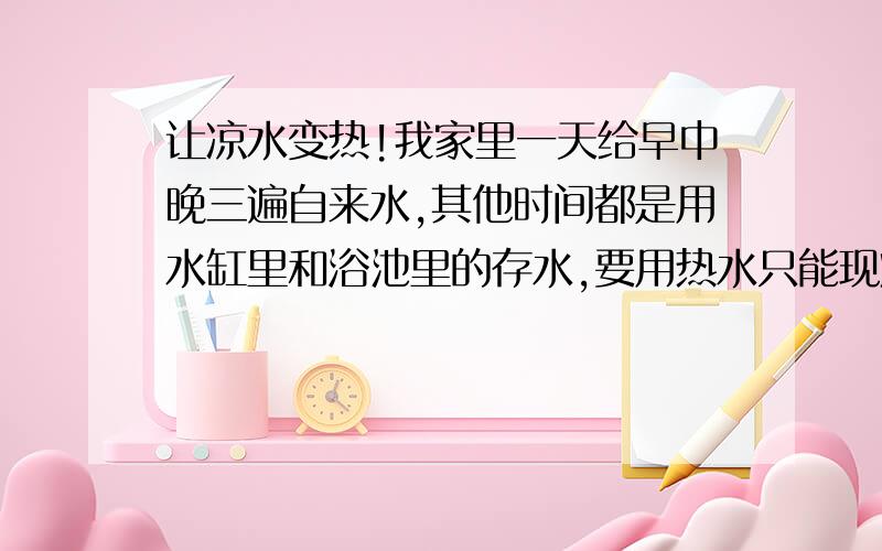 让凉水变热!我家里一天给早中晚三遍自来水,其他时间都是用水缸里和浴池里的存水,要用热水只能现烧,很麻烦,所以妈妈平日打扫