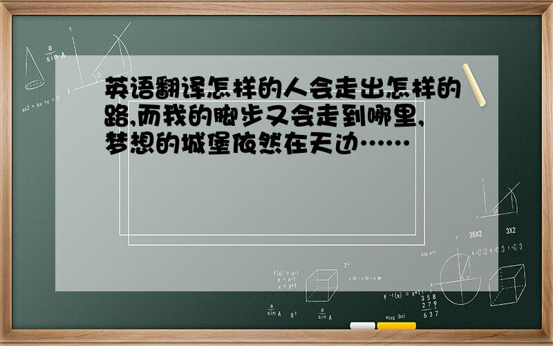 英语翻译怎样的人会走出怎样的路,而我的脚步又会走到哪里,梦想的城堡依然在天边……