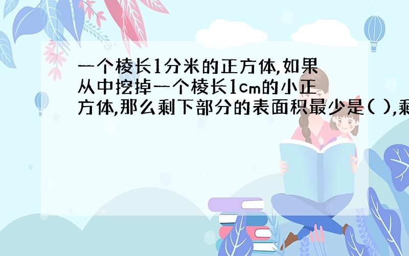 一个棱长1分米的正方体,如果从中挖掉一个棱长1cm的小正方体,那么剩下部分的表面积最少是( ),剩下部分的