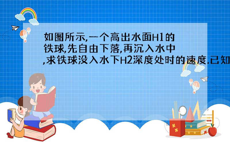 如图所示,一个高出水面H1的铁球,先自由下落,再沉入水中,求铁球没入水下H2深度处时的速度.已知铁的密度和水的密度分别为