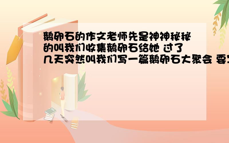 鹅卵石的作文老师先是神神秘秘的叫我们收集鹅卵石给她 过了几天突然叫我们写一篇鹅卵石大聚会 要写来历、颜色、形状、过程、感