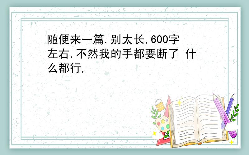 随便来一篇.别太长,600字左右,不然我的手都要断了 什么都行,