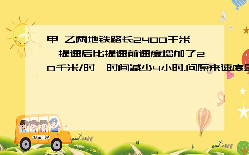 甲 乙两地铁路长2400千米,提速后比提速前速度增加了20千米/时,时间减少4小时.问原来速度是多少?