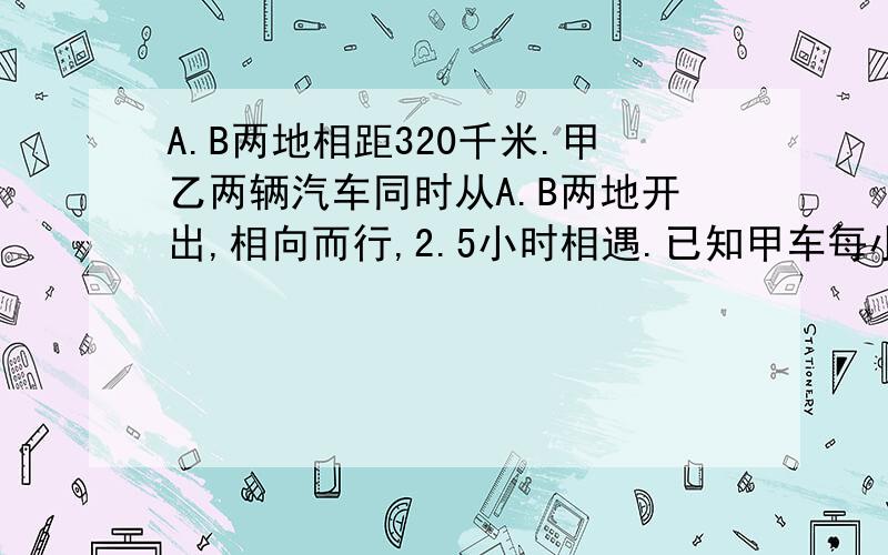 A.B两地相距320千米.甲乙两辆汽车同时从A.B两地开出,相向而行,2.5小时相遇.已知甲车每小时比乙车快12千米,求