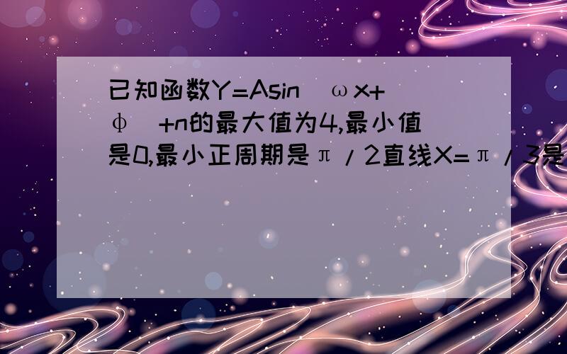 已知函数Y=Asin（ωx+φ）+n的最大值为4,最小值是0,最小正周期是π/2直线X=π/3是其图象的一条对称轴