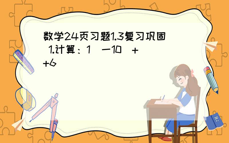 数学24页习题1.3复习巩固 1.计算：1（一10）+（+6）