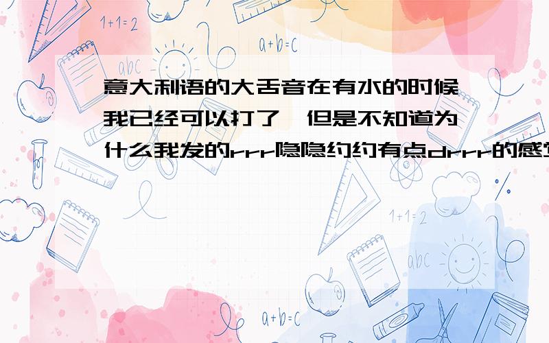 意大利语的大舌音在有水的时候我已经可以打了,但是不知道为什么我发的rrr隐隐约约有点drrr的感觉而且一没水就不行.怎样