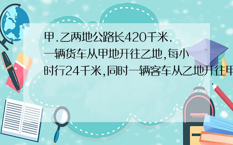 甲.乙两地公路长420千米.一辆货车从甲地开往乙地,每小时行24千米,同时一辆客车从乙地开往甲地