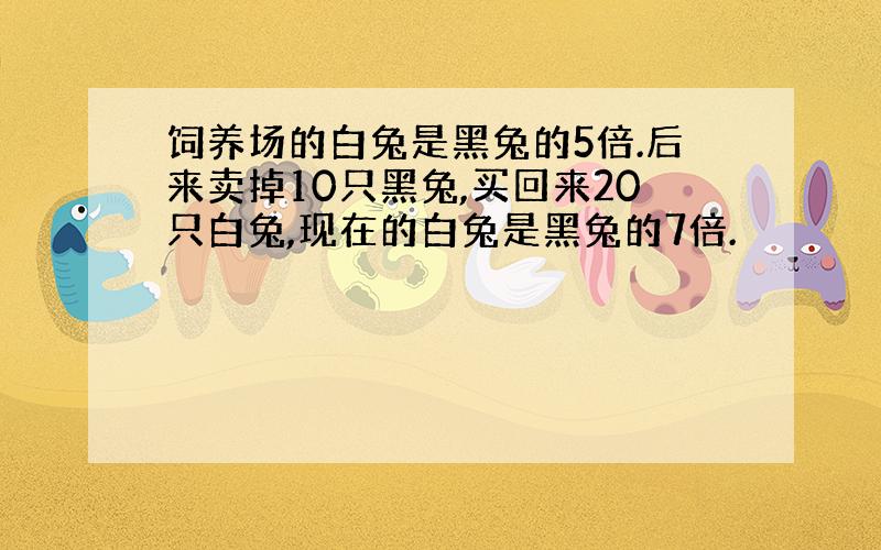 饲养场的白兔是黑兔的5倍.后来卖掉10只黑兔,买回来20只白兔,现在的白兔是黑兔的7倍.