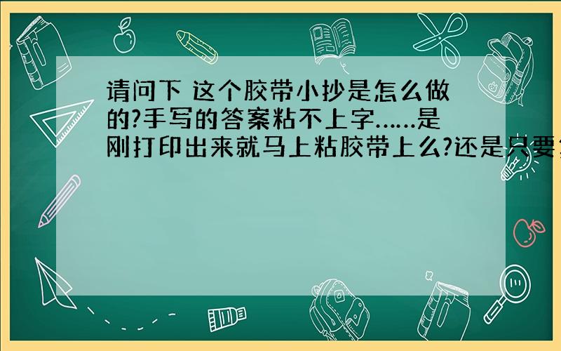 请问下 这个胶带小抄是怎么做的?手写的答案粘不上字……是刚打印出来就马上粘胶带上么?还是只要复印