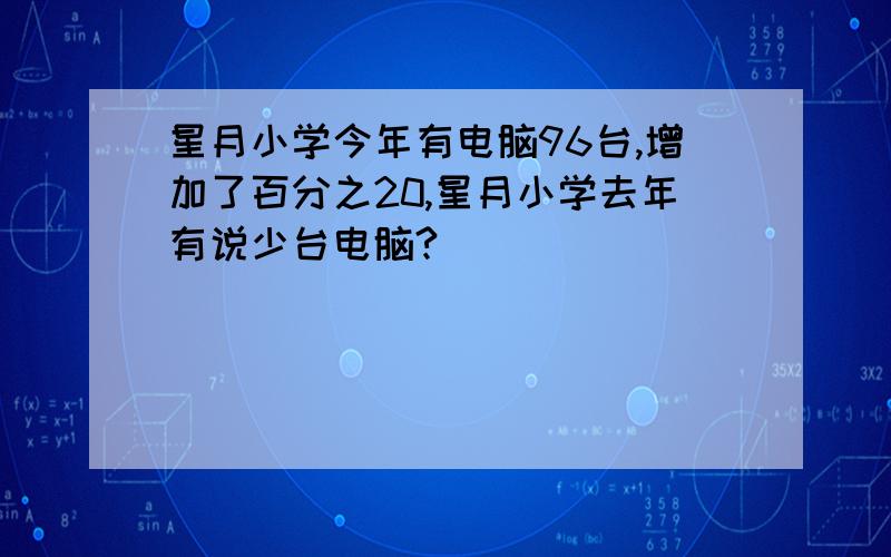 星月小学今年有电脑96台,增加了百分之20,星月小学去年有说少台电脑?