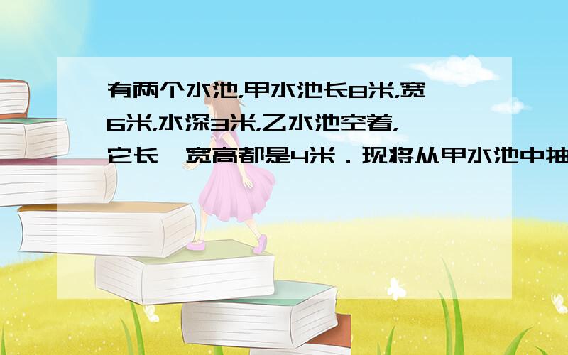 有两个水池，甲水池长8米，宽6米，水深3米，乙水池空着，它长、宽高都是4米．现将从甲水池中抽出一部分水到乙水池，使两水池