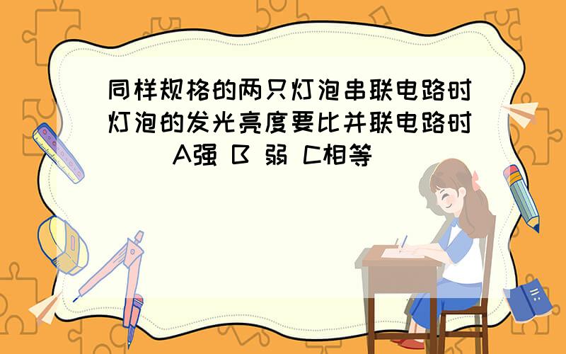 同样规格的两只灯泡串联电路时灯泡的发光亮度要比并联电路时( )A强 B 弱 C相等