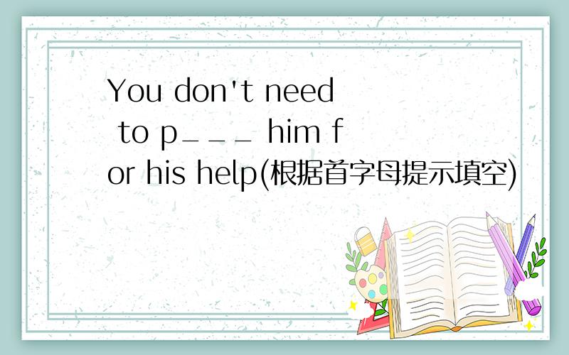 You don't need to p___ him for his help(根据首字母提示填空)