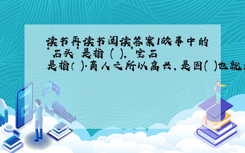 读书再读书阅读答案1故事中的‘石头’是指 ( ),'宝石是指（ ).商人之所以高兴,是因( )也就是书籍里的内容变成了（