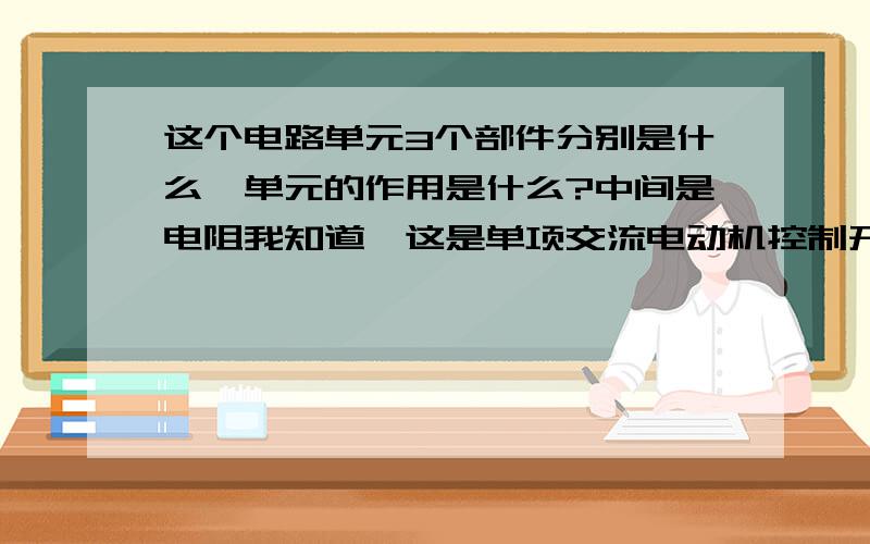 这个电路单元3个部件分别是什么,单元的作用是什么?中间是电阻我知道,这是单项交流电动机控制开关一路上的元件,坏了,没他,