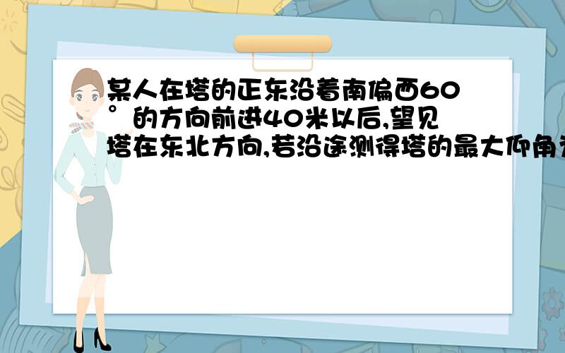 某人在塔的正东沿着南偏西60°的方向前进40米以后,望见塔在东北方向,若沿途测得塔的最大仰角为30°,求