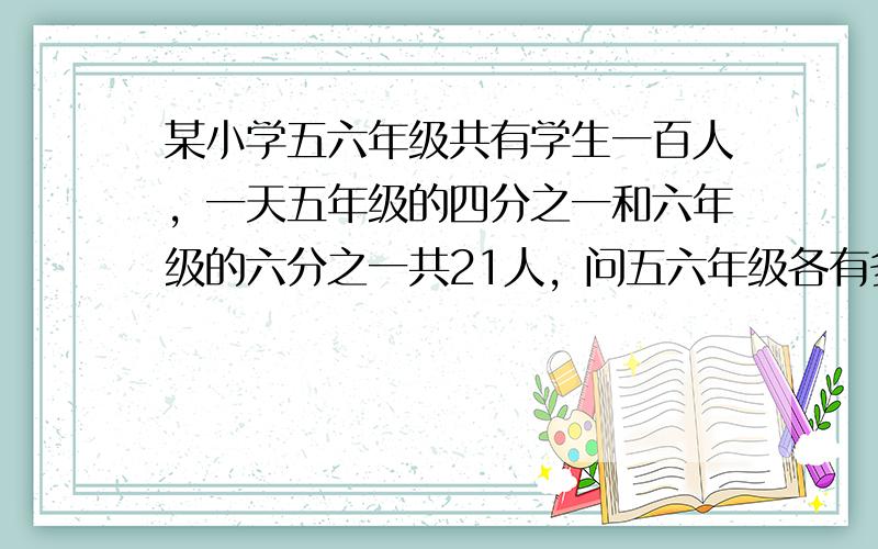 某小学五六年级共有学生一百人，一天五年级的四分之一和六年级的六分之一共21人，问五六年级各有多