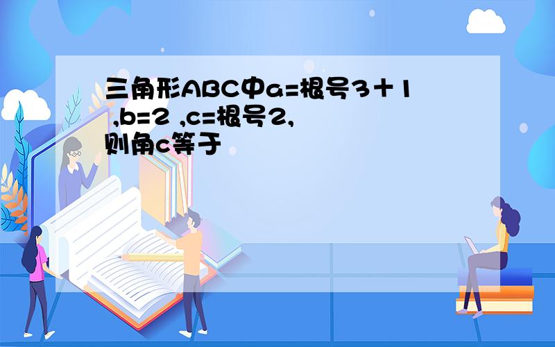 三角形ABC中a=根号3＋1 ,b=2 ,c=根号2, 则角c等于