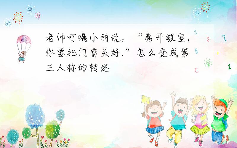 老师叮嘱小丽说：“离开教室,你要把门窗关好.”怎么变成第三人称的转述