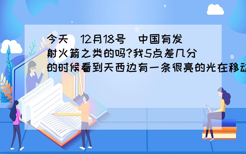 今天（12月18号）中国有发射火箭之类的吗?我5点差几分的时候看到天西边有一条很亮的光在移动,