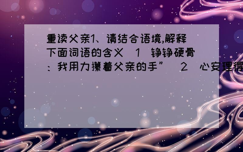 重读父亲1、请结合语境,解释下面词语的含义（1）铮铮硬骨：我用力攥着父亲的手”（2）心安理得：2、请说说你对“我用力攥着