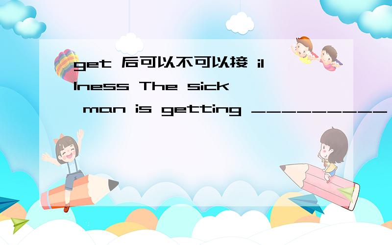 get 后可以不可以接 illness The sick man is getting _________ (ill)