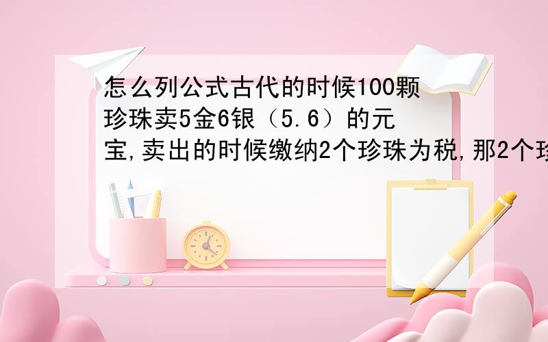 怎么列公式古代的时候100颗珍珠卖5金6银（5.6）的元宝,卖出的时候缴纳2个珍珠为税,那2个珍珠是多少元宝?如果我用5