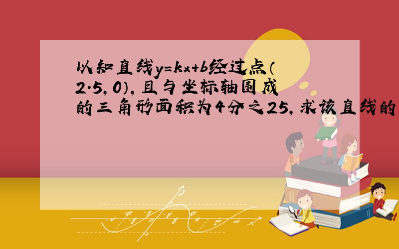 以知直线y=kx+b经过点（2.5,0）,且与坐标轴围成的三角形面积为4分之25,求该直线的解析式.