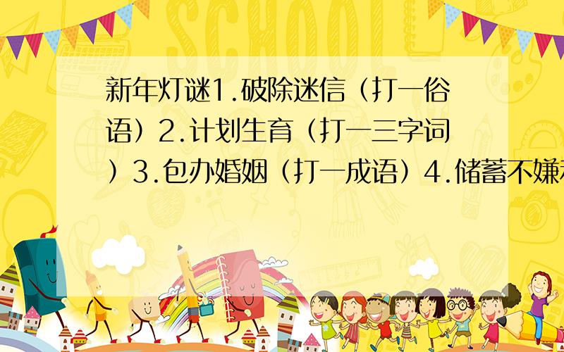 新年灯谜1.破除迷信（打一俗语）2.计划生育（打一三字词）3.包办婚姻（打一成语）4.储蓄不嫌利率低（打一成语）5.控制