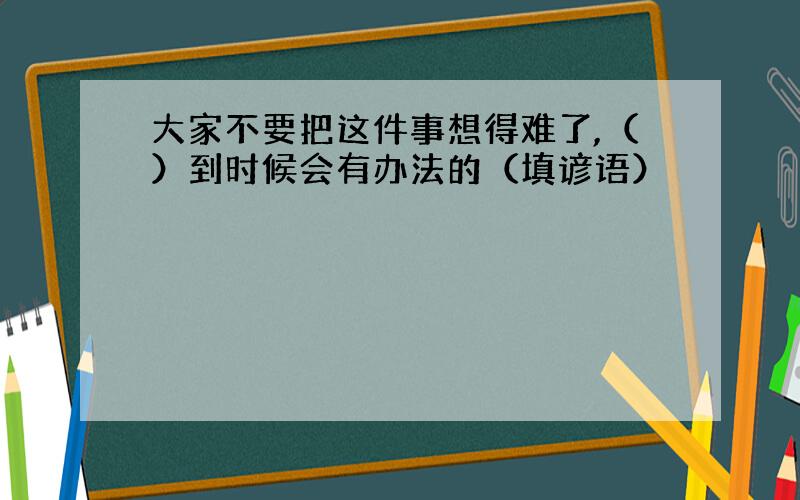 大家不要把这件事想得难了,（）到时候会有办法的（填谚语）