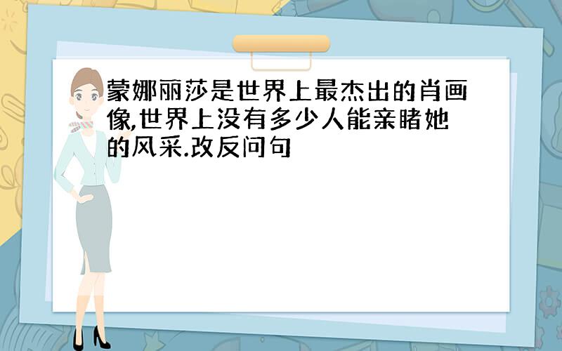 蒙娜丽莎是世界上最杰出的肖画像,世界上没有多少人能亲睹她的风采.改反问句