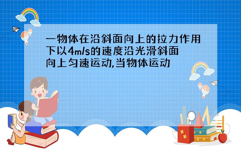 一物体在沿斜面向上的拉力作用下以4m/s的速度沿光滑斜面向上匀速运动,当物体运动