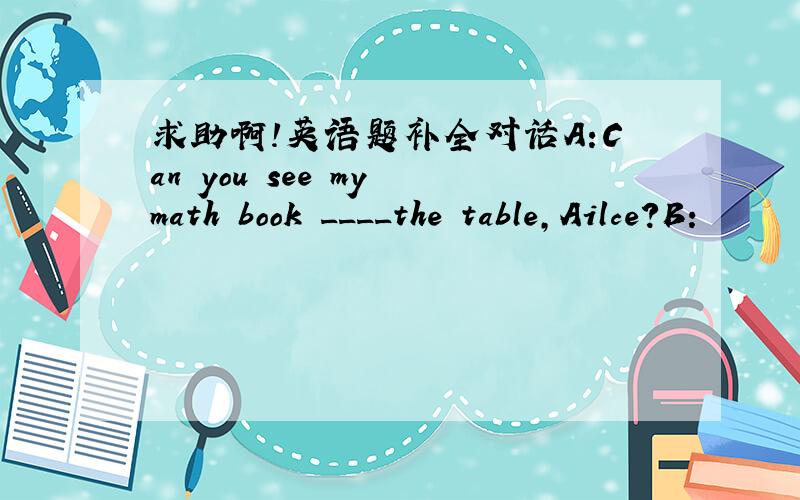 求助啊!英语题补全对话A:Can you see my math book ____the table,Ailce?B: