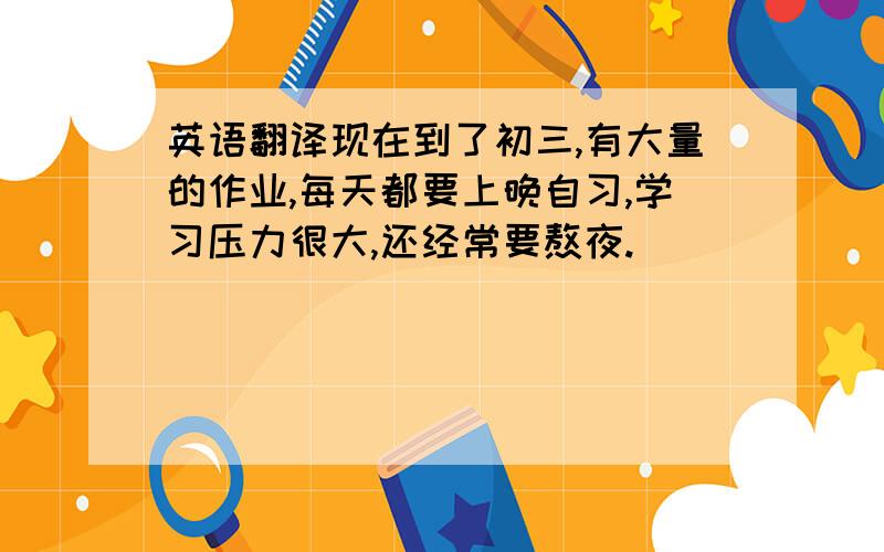 英语翻译现在到了初三,有大量的作业,每天都要上晚自习,学习压力很大,还经常要熬夜.