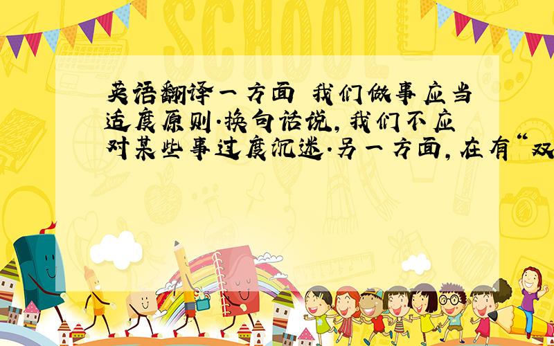 英语翻译一方面 我们做事应当适度原则.换句话说,我们不应对某些事过度沉迷.另一方面,在有“双刃剑”性质的事物面前,我们应