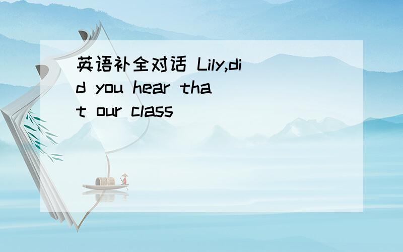 英语补全对话 Lily,did you hear that our class