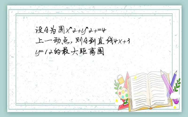 设A为圆x^2+y^2+=4上一动点,则A到直线4x+3y=12的最大距离围