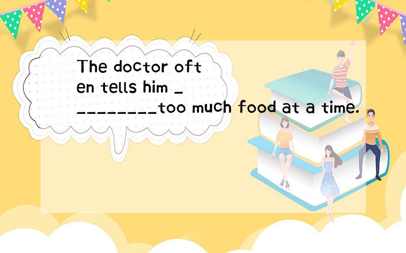 The doctor often tells him _________too much food at a time.