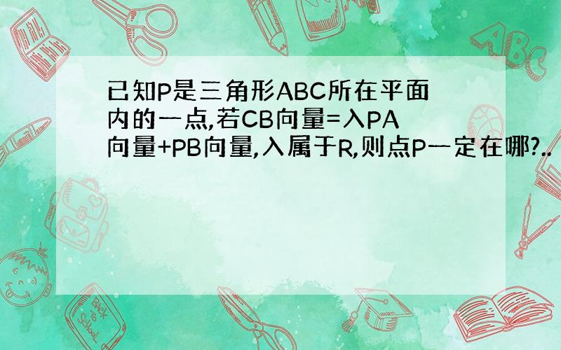 已知P是三角形ABC所在平面内的一点,若CB向量=入PA向量+PB向量,入属于R,则点P一定在哪?..