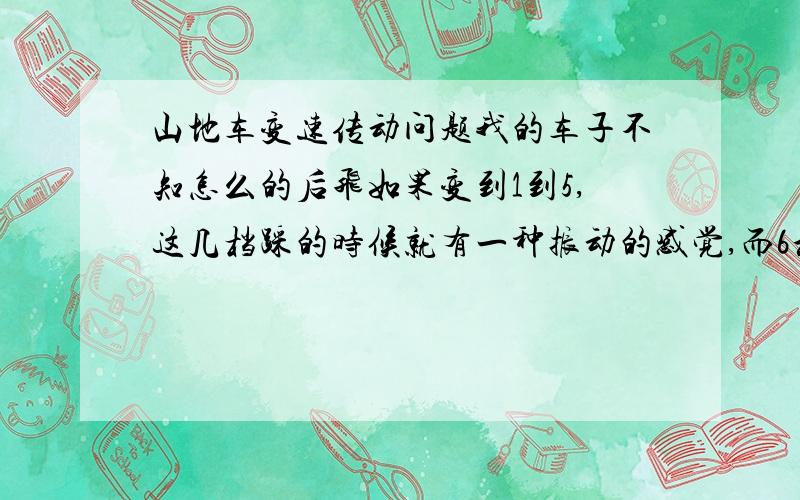 山地车变速传动问题我的车子不知怎么的后飞如果变到1到5,这几档踩的时候就有一种振动的感觉,而6和7档就不会.我就很郁闷了