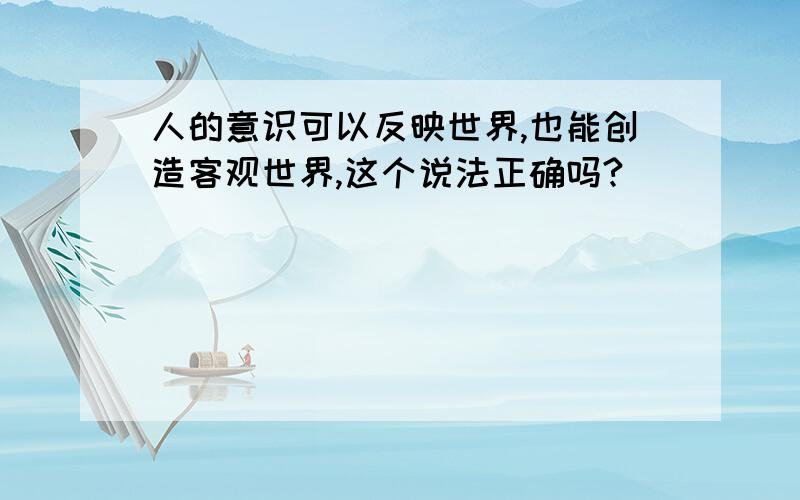 人的意识可以反映世界,也能创造客观世界,这个说法正确吗?