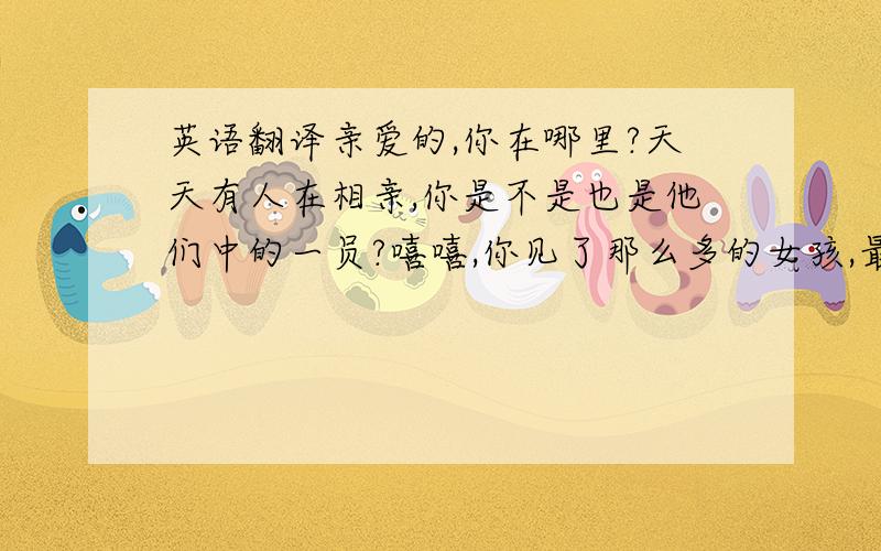 英语翻译亲爱的,你在哪里?天天有人在相亲,你是不是也是他们中的一员?嘻嘻,你见了那么多的女孩,最后却娶了我,让你白费了那