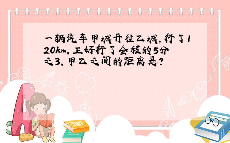 一辆汽车甲城开往乙城,行了120km,正好行了全程的5分之3,甲乙之间的距离是?