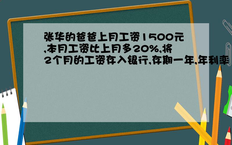 张华的爸爸上月工资1500元,本月工资比上月多20%,将2个月的工资存入银行,存期一年,年利率1.98%,到期后可得利息